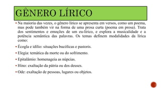  Na maioria das vezes, o gênero lírico se apresenta em versos, como um poema,
mas pode também vir na forma de uma prosa curta (poema em prosa). Trata
dos sentimentos e emoções de um eu-lírico, e explora a musicalidade e a
potência semântica das palavras. Os temas definem modalidades da lírica
como:
 Écogla e idílio: situações bucólicas e pastoris.
 Elegia: temática da morte ou do sofrimento.
 Epitalâmio: homenageia as núpcias.
 Hino: exaltação da pátria ou dos deuses.
 Ode: exaltação de pessoas, lugares ou objetos.
 