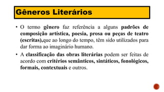 Gêneros Literários
• O termo gênero faz referência a alguns padrões de
composição artística, poesia, prosa ou peças de teatro
(escritas),que ao longo do tempo, têm sido utilizados para
dar forma ao imaginário humano.
• A classificação das obras literárias podem ser feitas de
acordo com critérios semânticos, sintáticos, fonológicos,
formais, contextuais e outros.
 