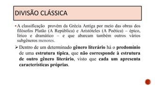 DIVISÃO CLÁSSICA
A classificação provém da Grécia Antiga por meio das obras dos
filósofos Platão (A República) e Aristóteles (A Poética) – épico,
lírico e dramático – e que abarcam também outros vários
subgêneros menores.
Dentro de um determinado gênero literário há o predomínio
de uma estrutura típica, que não corresponde à estrutura
de outro gênero literário, visto que cada um apresenta
características próprias.
 