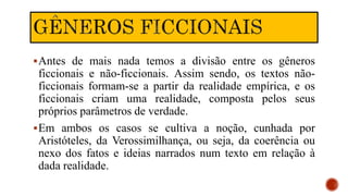Antes de mais nada temos a divisão entre os gêneros
ficcionais e não-ficcionais. Assim sendo, os textos não-
ficcionais formam-se a partir da realidade empírica, e os
ficcionais criam uma realidade, composta pelos seus
próprios parâmetros de verdade.
Em ambos os casos se cultiva a noção, cunhada por
Aristóteles, da Verossimilhança, ou seja, da coerência ou
nexo dos fatos e ideias narrados num texto em relação à
dada realidade.
 