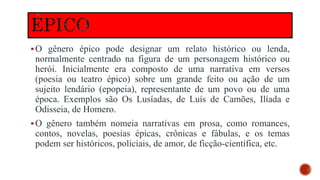 O gênero épico pode designar um relato histórico ou lenda,
normalmente centrado na figura de um personagem histórico ou
herói. Inicialmente era composto de uma narrativa em versos
(poesia ou teatro épico) sobre um grande feito ou ação de um
sujeito lendário (epopeia), representante de um povo ou de uma
época. Exemplos são Os Lusíadas, de Luís de Camões, Ilíada e
Odisseia, de Homero.
O gênero também nomeia narrativas em prosa, como romances,
contos, novelas, poesias épicas, crônicas e fábulas, e os temas
podem ser históricos, policiais, de amor, de ficção-científica, etc.
 