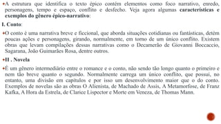 A estrutura que identifica o texto épico contém elementos como foco narrativo, enredo,
personagens, tempo e espaço, conflito e desfecho. Veja agora algumas características e
exemplos do gênero épico-narrativo:
I. Conto:
O conto é uma narrativa breve e ficcional, que aborda situações cotidianas ou fantásticas, detém
poucas ações e personagens, girando, normalmente, em torno de um único conflito. Existem
obras que levam compilações dessas narrativas como o Decamerão de Giovanni Boccaccio,
Sagarana, João Guimarães Rosa, dentre outros.
II . Novela
É um gênero intermediário entre o romance e o conto, não sendo tão longo quanto o primeiro e
nem tão breve quanto o segundo. Normalmente carrega um único conflito, que possui, no
entanto, uma divisão em capítulos e por isso um desenvolvimento maior que o do conto.
Exemplos de novelas são as obras O Alienista, de Machado de Assis, A Metamorfose, de Franz
Kafka, A Hora da Estrela, de Clarice Lispector e Morte em Veneza, de Thomas Mann.
 