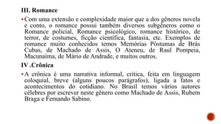 III. Romance
Com uma extensão e complexidade maior que a dos gêneros novela
e conto, o romance possui também diversos subgêneros como o
Romance policial, Romance psicológico, romance histórico, de
terror, de costumes, ficção científica, fantasia, etc. Exemplos de
romance muito conhecidos temos Memórias Póstumas de Brás
Cubas, de Machado de Assis, O Ateneu, de Raul Pompeia,
Macunaíma, de Mário de Andrade, e muitos outros.
IV .Crônica
A crônica é uma narrativa informal, crítica, feita em linguagem
coloquial, breve (alguns poucos parágrafos), ligada a fatos e
acontecimentos do cotidiano. No Brasil temos vários autores
célebres por escrever neste gênero como Machado de Assis, Rubem
Braga e Fernando Sabino.
 