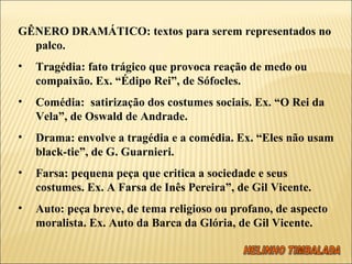   GÊNERO DRAMÁTICO: textos para serem representados no palco. Tragédia: fato trágico que provoca reação de medo ou compaixão. Ex. “Édipo Rei”, de Sófocles. Comédia:  satirização dos costumes sociais. Ex. “O Rei da Vela”, de Oswald de Andrade. Drama: envolve a tragédia e a comédia. Ex. “Eles não usam black-tie”, de G. Guarnieri. Farsa: pequena peça que critica a sociedade e seus costumes. Ex. A Farsa de Inês Pereira”, de Gil Vicente. Auto: peça breve, de tema religioso ou profano, de aspecto moralista. Ex. Auto da Barca da Glória, de Gil Vicente.   