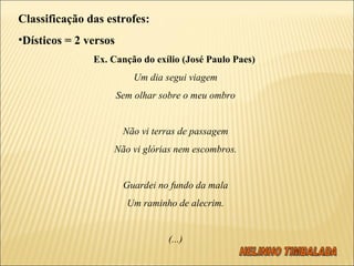 Classificação das estrofes: Dísticos = 2 versos Ex. Canção do exílio (José Paulo Paes)  Um dia segui viagem Sem olhar sobre o meu ombro   Não vi terras de passagem Não vi glórias nem escombros.   Guardei no fundo da mala Um raminho de alecrim.   (...) 