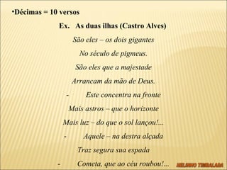 Décimas = 10 versos Ex.  As duas ilhas (Castro Alves)  São eles – os dois gigantes No século de pigmeus. São eles que a majestade Arrancam da mão de Deus. -          Este concentra na fronte Mais astros – que o horizonte Mais luz – do que o sol lançou!... -          Aquele – na destra alçada Traz segura sua espada -          Cometa, que ao céu roubou!... 