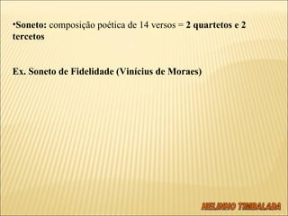 Soneto:  composição poética de 14 versos =  2 quartetos e 2 tercetos   Ex. Soneto de Fidelidade (Vinícius de Moraes)   