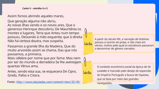 Canto V – estrofes 4 e 5
Assim fomos abrindo aqueles mares,
Que geração alguma não abriu,
As novas ilhas vendo e os novos ares, Que o
generoso Henrique descobriu; De Mauritânia os
montes e lugares, Terra que Anteu num tempo
possuiu, Deixando à mão esquerda; que à direita
Não há certeza doutra, mas suspeita.
Passamos a grande Ilha da Madeira, Que do
muito arvoredo assim se chama, Das que nós
povoamos, a primeira,
Mais célebre por nome que por fama: Mas nem
por ser do mundo a derradeira Se lhe aventajam
quantas Vénus ama,
Antes, sendo esta sua, se esquecera De Cipro,
Gnido, Pafos e Citera.
Fonte: http://www.oslusiadas.com/content/view/22/45/
O contexto econômico-social da época de Os
Lusíadas é marcado pelo desejo de expansão
do Império Português e busca de riquezas,
que se fazia por meio das grandes
navegações.
A partir do século XIX, a narração de histórias
passou a ocorrer em prosa, e não mais em
versos, motivo pelo qual os estudiosos passaram
a denominar de gênero narrativo.
 