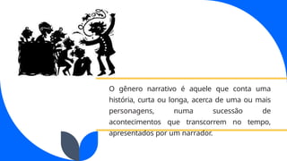 O gênero narrativo é aquele que conta uma
história, curta ou longa, acerca de uma ou mais
personagens, numa sucessão de
acontecimentos que transcorrem no tempo,
apresentados por um narrador.
 