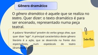 O gênero dramático é aquele que se realiza no
teatro. Quer dizer: o texto dramático é para
ser encenado, representado numa peça
teatral.
Gênero dramático
A palavra “dramático” provém do verbo grego drao, que
quer dizer “agir”. A principal característica deste gênero
literário é a ação, que se desenrola na frente dos
espectadores, num espetáculo de teatro
(dramatização).
 