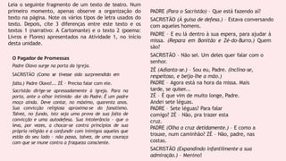 Leia o seguinte fragmento de um texto de teatro. Num
primeiro momento, apenas observe a organização do
texto na página. Note os vários tipos de letra usados do
texto. Depois, cite 3 diferenças entre este texto e os
textos 1 (narrativo: A Cartomante) e o texto 2 (poema:
Livros e Flores) apresentados na Atividade 1, no início
desta unidade.
O Pagador de Promessas
Padre Olavo surge na porta da igreja.
SACRISTÃO (Como se tivesse sido surpreendido em
falta.) Padre Olavo!... ZÉ – Preciso falar com ele.
Sacristão dirige-se apressadamente à igreja. Para na
porta, ante o olhar intimida- dor do Padre. É um padre
moço ainda. Deve contar, no máximo, quarenta anos.
Sua convicção religiosa aproxima-se do fanatismo.
Talvez, no fundo, isto seja uma prova de sua falta de
convicção e uma autodefesa. Sua intolerância - que o
leva, por vezes, a chocar-se contra princípios de sua
própria religião e a confundir com inimigos aqueles que
estão do seu lado – não passa, talvez, de uma couraça
com que se mune contra a fraqueza consciente.
PADRE (Para o Sacristão) – Que está fazendo aí?
SACRISTÃO (À guisa de defesa.) – Estava conversando
com aqueles homens.
PADRE – E eu lá dentro à sua espera, para ajudar à
missa. (Repara em Bonitão e Zé-do-Burro.) Quem
são?
SACRISTÃO – Não sei. Um deles quer falar com o
senhor.
ZÉ (Adianta-se.) – Sou eu, Padre. (Inclina-se,
respeitoso, e beija-lhe a mão.)
PADRE – Agora está na hora da missa. Mais
tarde, se quiser...
ZÉ – É que vim de muito longe, Padre.
Andei sete léguas.
PADRE – Sete léguas? Para falar
comigo? ZÉ – Não, pra trazer esta
cruz.
PADRE (Olha a cruz detidamente.) – E como a
trouxe, num caminhão? ZÉ – Não, padre, nas
costas.
SACRISTÃO (Expandindo infantilmente a sua
admiração.) – Menino!
 