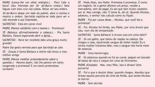 PADRE (Lança-lhe um olhar enérgico.) – Psiu! Cale a
boca! (Seu interesse por Zé- do-Burro cresce.) Sete
léguas com esta cruz nas costas. Deixe ver seu ombro.
Zé-do-Burro despe um lado do paletó, abre a camisa e
mostra o ombro. Sacristão espicha-se todo para ver e
não esconde a sua impressão.
SACRISTÃO – Está em carne viva!
PADRE (Parece satisfeito com o exame.) – Promessa?
ZÉ (Balança afirmativamente a cabeça.) – Pra Santa
Bárbara. Estava esperando abrir a igreja...
SACRISTÃO – Deve ter recebido dela uma graça muito
grande!
Padre faz gesto nervoso para que Sacristão se cale.
ZÉ – Graças à Santa Bárbara a morte não levou o meu
melhor amigo
PADRE (Parece meditar profundamente sobre a
questão.) – Mesmo assim, não lhe parece um tanto
exagerada a promessa? E um tanto pretensiosa
também?
ZÉ – Nada disso, seu Padre. Promessa é promessa. É como
um negócio. Se a gente oferece um preço, recebe a
mercadoria, tem de pagar. Eu sei que tem muito caloteiro
por aí. Mas comigo, não. É toma lá, dá cá. Quando Nicolau
adoeceu, o senhor não calcula como eu fiquei.
PADRE – Foi por causa desse... Nicolau, que você fez a
promessa?
ZÉ – Foi. Nicolau foi ferido, seu Padre, por uma árvore que
caiu, num dia de tempestade.
SACRISTÃO – Santa Bárbara! A árvore caiu em cima dele?!
ZÉ – Só um galho, que bateu de raspão na cabeça. Ele
chegou a casa, escorrendo sangue de meter medo! Eu e
minha mulher tratamos dele, mas o sangue não havia meio
de estancar.
PADRE – Uma hemorragia.
ZÉ – Só estancou quando eu fui ao curral, peguei um bocado
de bosta de vaca e taquei em cima do ferimento.
PADRE (Enojado) – Mas, meu filho, isso é atraso! Uma
porcaria!
ZÉ – Foi o que o doutor disse, quando chegou. Mandou que
tirasse aquela porcaria de cima da ferida, que senão Nicolau
ia morrer.
PADRE – Sem dúvida.
 