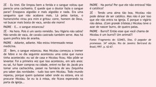 ZÉ – Eu tirei. Ele limpou bem a ferida e o sangue voltou que
parecia uma cachoeira. E quede que o doutor fazia o sangue
parar? Ensopava algodão e mais algodão e nada. Era uma
sangueira que não acabava mais. Lá pelas tantas, o
homenzinho virou pra mim e gritou: corre, homem de Deus,
vai buscar mais bosta de vaca, senão ele morre!
PADRE – E... o sangue estancou?
ZÉ – Na hora. Pois é um santo remédio. Seu Vigário não sabia?
Não sendo de vaca, de cavalo castrado também serve. Mas há
quem prefira teia de aranha.
PADRE – Adiante, adiante. Não estou interessado nessa
medicina.
ZÉ – Bem, o sangue estancou. Mas Nicolau começou a tremer
de febre e no dia seguinte aconteceu uma coisa que nunca
tinha acontecido: eu saí de casa e Nicolau ficou. Não pôde se
levantar. Foi a primeira vez que isso aconteceu, em seis anos:
eu saí, fui fazer compras na cidade, entrei no Bar do Jacob pra
tomar uma cachacinha, passei na farmácia de seu Zequinha
pra saber das novidades – tudo isso sem Nicolau. Todo mundo
reparou, porque quem quisesse saber onde eu estava, era só
procurar Nicolau. Se eu ia à missa, ele ficava esperando na
porta da igreja...
PADRE – Na porta? Por que ele não entrava? Não
é católico?
ZÉ – Tendo uma alma tão boa, Nicolau não
pode deixar de ser católico. Mas não é por isso
que ele não entra na igreja. É porque o vigário
não deixa. (Com grande tristeza.) Nicolau teve o
azar de nascer burro, de quatro patas.
PADRE – Burro?! Então esse que você chama de
Nicolau é um burro?! Um animal?!
Fonte: Fragmento de: GOMES, Dias. O pagador de
promessas. 34ª edição. Rio de Janeiro: Bertrand do
Brasil,1997. p. 62-67.
 