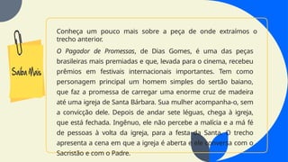 Conheça um pouco mais sobre a peça de onde extraímos o
trecho anterior.
O Pagador de Promessas, de Dias Gomes, é uma das peças
brasileiras mais premiadas e que, levada para o cinema, recebeu
prêmios em festivais internacionais importantes. Tem como
personagem principal um homem simples do sertão baiano,
que faz a promessa de carregar uma enorme cruz de madeira
até uma igreja de Santa Bárbara. Sua mulher acompanha-o, sem
a convicção dele. Depois de andar sete léguas, chega à igreja,
que está fechada. Ingênuo, ele não percebe a malícia e a má fé
de pessoas à volta da igreja, para a festa da Santa. O trecho
apresenta a cena em que a igreja é aberta e ele conversa com o
Sacristão e com o Padre.
 