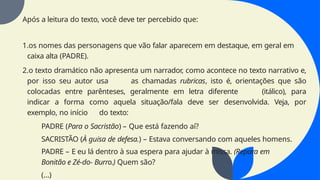 Após a leitura do texto, você deve ter percebido que:
1.os nomes das personagens que vão falar aparecem em destaque, em geral em
caixa alta (PADRE).
2.o texto dramático não apresenta um narrador, como acontece no texto narrativo e,
por isso seu autor usa as chamadas rubricas, isto é, orientações que são
colocadas entre parênteses, geralmente em letra diferente (itálico), para
indicar a forma como aquela situação/fala deve ser desenvolvida. Veja, por
exemplo, no início do texto:
PADRE (Para o Sacristão) – Que está fazendo aí?
SACRISTÃO (À guisa de defesa.) – Estava conversando com aqueles homens.
PADRE – E eu lá dentro à sua espera para ajudar à missa. (Repara em
Bonitão e Zé-do- Burro.) Quem são?
(...)
 
