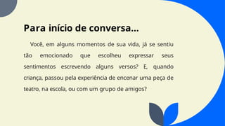 Para início de conversa...
Você, em alguns momentos de sua vida, já se sentiu
tão emocionado que escolheu expressar seus
sentimentos escrevendo alguns versos? E, quando
criança, passou pela experiência de encenar uma peça de
teatro, na escola, ou com um grupo de amigos?
 
