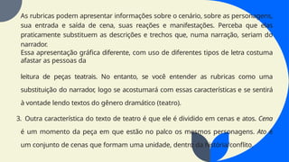 As rubricas podem apresentar informações sobre o cenário, sobre as personagens,
sua entrada e saída de cena, suas reações e manifestações. Perceba que elas
praticamente substituem as descrições e trechos que, numa narração, seriam do
narrador.
Essa apresentação gráfica diferente, com uso de diferentes tipos de letra costuma
afastar as pessoas da
leitura de peças teatrais. No entanto, se você entender as rubricas como uma
substituição do narrador, logo se acostumará com essas características e se sentirá
à vontade lendo textos do gênero dramático (teatro).
3. Outra característica do texto de teatro é que ele é dividido em cenas e atos. Cena
é um momento da peça em que estão no palco os mesmos personagens. Ato é
um conjunto de cenas que formam uma unidade, dentro da história/conflito.
 