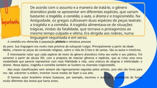 De acordo com o assunto e a maneira de tratá-lo, o gênero
dramático pode se apresentar em diferentes espécies, que variam
bastante: a tragédia, a comédia, o auto, o drama e a tragicomédia. Na
Antiguidade, os gregos cultivavam duas espécies de peças teatrais:
a tragédia e a comédia. A tragédia alimentava-se de situações
trágicas, vindas da fatalidade, que tornava o protagonista ao
mesmo tempo culpado e vítima. Era dirigida aos nobres, numa
linguagem requintada e em verso.
A comédia era oferecida à população plebeia e retratava pessoas
do povo. Sua linguagem era muito mais próxima da coloquial/vulgar. Principalmente a partir da Idade
Média, criaram-se peças de conteúdo religioso, sobre a vida do Cristo e de santos. São os autos e mistérios.
É interessante notar que cada espécie de texto do gênero dramático tinha seu estilo e seu público. Foi
somente a partir de século XIX, com a proposta de mesclar gêneros e espécies, que se criou uma nova
modalidade que parecia representar com mais fidelidade a vida, uma mistura de alegrias e infelicidade: o
drama. Nessa época, tragédia e comédia também se fundem na chamada tragicomédia.
Mas essas classificações nem sempre são rigorosamente seguidas pelos artistas, pois eles são livres para
mu- dar, subverter a ordem, inventar novos modos de fazer a sua arte.
O famoso autor brasileiro Ariano Suassuna, por exemplo, escreveu o Auto da Compadecida de forma
muito diferente dos textos que havia antes.
 