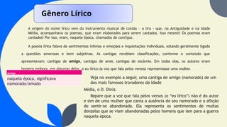A origem do nome lírico vem do instrumento musical de cordas – a lira - que, na Antiguidade e na Idade
Média, acompanhava os poemas, que eram elaborados para serem cantados. Isso mesmo! Os poemas eram
cantados! Por isso, eram, naquela época, chamados de cantigas.
A poesia lírica falava de sentimentos íntimos e emoções e inquietações individuais, estando geralmente ligada
a questões amorosas e bem subjetivas. As cantigas recebiam classificações, conforme o conteúdo que
apresentavam: cantigas de amigo, cantigas de amor, cantigas de escárnio. Em todas elas, os autores eram
homens embora, em algumas delas, o eu lírico (a voz que fala pelos versos) representasse uma mulher.
Gênero Lírico
Amigo
naquela época, significava
namorado/amado
Veja no exemplo a seguir, uma cantiga de amigo (namorado) de um
dos mais famosos trovadores da Idade
Média, o D. Diniz.
Repare que a voz que fala pelos versos (o “eu lírico”) não é do autor
e sim de uma mulher que canta a ausência do seu namorado e a aflição
de sentir-se abandonada. Ela representa os sentimentos de muitas
donzelas que se viam abandonadas pelos homens que iam para a guerra
naquela época.
 