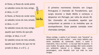 Ai flores, ai flores do verde pinho
se sabedes novas do meu amigo,
ai deus, e u é?
Ai flores, ai flores do verde ramo,
se sabedes novas do meu amado,
ai deus, e u é?
Se sabedes novas do meu amigo,
aquele que mentiu do que pôs
comigo, ai deus, e u é?
Se sabedes novas do meu amado,
aquele que mentiu do que me há
jurado ai deus, e u é? [...]
O primeiro movimento literário em Língua
Portuguesa é chamado de Trovadorismo, que
surgiu durante a Idade Média e começou a
despontar em Portugal, por volta do século XII.
São chamados de trovadores aqueles que
compunham as poesias e as melodias que as
acompanhavam. Essas poesias cantadas eram
chamadas cantigas.
Nessa cantiga, o poeta é um homem, mas “encarna” os
sentimentos de uma mulher – uma moça solteira que
sente saudades do namorado. Assim, o autor é
masculino, mas o eu-lírico – a voz que fala no poema – é
uma mulher. Em geral, essas cantigas têm como cenário
um ambiente natural e o diálogo tem, como
personagens, uma donzela com sua mãe ou suas
amigas.
 