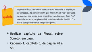 O gênero lírico tem como característica essencial a exposição
de emoções, da subjetividade, por meio de um “eu” que fala
no poema, que conta suas emoções e sentimentos. Esse “eu”
que fala no texto do gênero lírico é chamado de “eu-lírico” e
não é obrigatoriamente a figura do poeta.
 Realizar capítulo da Plurall sobre
Soneto, em casa.
• Caderno 1, capítulo 5, da página 48 a
58.
 