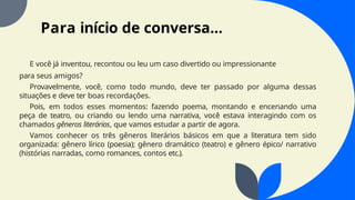 Para início de conversa...
E você já inventou, recontou ou leu um caso divertido ou impressionante
para seus amigos?
Provavelmente, você, como todo mundo, deve ter passado por alguma dessas
situações e deve ter boas recordações.
Pois, em todos esses momentos: fazendo poema, montando e encenando uma
peça de teatro, ou criando ou lendo uma narrativa, você estava interagindo com os
chamados gêneros literários, que vamos estudar a partir de agora.
Vamos conhecer os três gêneros literários básicos em que a literatura tem sido
organizada: gênero lírico (poesia); gênero dramático (teatro) e gênero épico/ narrativo
(histórias narradas, como romances, contos etc.).
 