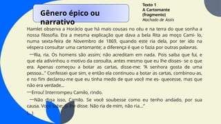 Texto 1
A Cartomante
(fragmento)
Machado de Assis
Hamlet observa a Horácio que há mais cousas no céu e na terra do que sonha a
nossa filosofia. Era a mesma explicação que dava a bela Rita ao moço Cami- lo,
numa sexta-feira de Novembro de 1869, quando este ria dela, por ter ido na
véspera consultar uma cartomante; a diferença é que o fazia por outras palavras.
—Ria, ria. Os homens são assim; não acreditam em nada. Pois saiba que fui, e
que ela adivinhou o motivo da consulta, antes mesmo que eu lhe disses- se o que
era. Apenas começou a botar as cartas, disse-me: “A senhora gosta de uma
pessoa...” Confessei que sim, e então ela continuou a botar as cartas, combinou-as,
e no fim declarou-me que eu tinha medo de que você me es- quecesse, mas que
não era verdade...
—Errou! Interrompeu Camilo, rindo.
—Não diga isso, Camilo. Se você soubesse como eu tenho andado, por sua
causa. Você sabe; já lhe disse. Não ria de mim, não ria...”
(...)
Gênero épico ou
narrativo
 