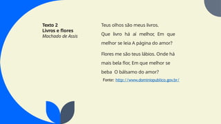 Texto 2
Livros e flores
Machado de Assis
Teus olhos são meus livros.
Que livro há aí melhor, Em que
melhor se leia A página do amor?
Flores me são teus lábios. Onde há
mais bela flor, Em que melhor se
beba O bálsamo do amor?
Fonte: http://www.dominiopublico.gov.br/
 