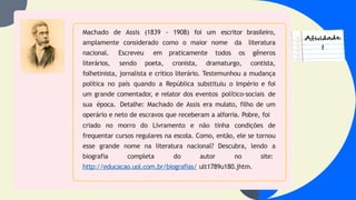 Machado de Assis (1839 - 1908) foi um escritor brasileiro,
amplamente considerado como o maior nome da literatura
nacional. Escreveu em praticamente todos os gêneros
literários, sendo poeta, cronista, dramaturgo, contista,
folhetinista, jornalista e crítico literário. Testemunhou a mudança
política no país quando a República substituiu o Império e foi
um grande comentador, e relator dos eventos político-sociais de
sua época. Detalhe: Machado de Assis era mulato, filho de um
operário e neto de escravos que receberam a alforria. Pobre, foi
criado no morro do Livramento e não tinha condições de
frequentar cursos regulares na escola. Como, então, ele se tornou
esse grande nome na literatura nacional? Descubra, lendo a
biografia completa do autor no site:
http://educacao.uol.com.br/biografias/ ult1789u180.jhtm.
 