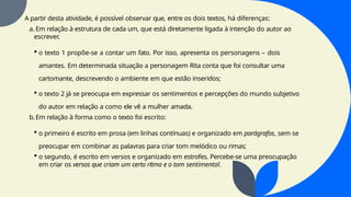 A partir desta atividade, é possível observar que, entre os dois textos, há diferenças:
a. Em relação à estrutura de cada um, que está diretamente ligada à intenção do autor ao
escrever.
 o texto 1 propõe-se a contar um fato. Por isso, apresenta os personagens – dois
amantes. Em determinada situação a personagem Rita conta que foi consultar uma
cartomante, descrevendo o ambiente em que estão inseridos;
 o texto 2 já se preocupa em expressar os sentimentos e percepções do mundo subjetivo
do autor em relação a como ele vê a mulher amada.
b.Em relação à forma como o texto foi escrito:
 o primeiro é escrito em prosa (em linhas contínuas) e organizado em parágrafos, sem se
preocupar em combinar as palavras para criar tom melódico ou rimas;
 o segundo, é escrito em versos e organizado em estrofes. Percebe-se uma preocupação
em criar os versos que criam um certo ritmo e o tom sentimental.
 