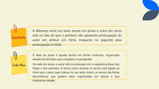 A diferença entre um texto escrito em prosa e outro em verso
está no fato de que o primeiro não apresenta preocupação do
autor em atribuir um ritmo, enquanto no segundo essa
preocupação é nítida.
O texto em prosa é aquele escrito em linhas contínuas, organizado
através de períodos que compõem os parágrafos.
No texto em versos, o autor não se preocupa com a sequência linear das
frases e dos períodos. A forma como escreve os versos está ligada ao
ritmo que o autor quer colocar no seu texto. Assim, os versos são linhas
descontínuas que podem estar organizadas em blocos a que
chamamos estrofes.
 