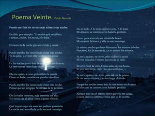 Poema Veinte.  Pablo Neruda   ,[object Object],[object Object],[object Object],[object Object],[object Object],[object Object],[object Object],[object Object],[object Object],Eso es todo. A lo lejos alguien canta. A lo lejos  Mi alma no se contenta con haberla perdido. Como para acercarla mi mirada la busca.   Mi corazón la busca, y ella no está conmigo.  La misma noche que hace blanquear los mismos árboles.   Nosotros, los de entonces, ya no somos los mismos.  Ya no la quiero, es cierto, pero cuánto la quise.   Mi voz buscaba el viento para tocar su oído.  De otro. Será de otro. Como antes de mis besos.   Su voz, su cuerpo claro. Sus ojos infinitos.  Ya no la quiero, es cierto, pero tal vez la quiero.   Es tan corto el amor, y es tan largo el olvido.  Porque en noches como ésta la tuve entre mis brazos,   mi alma no se contenta con haberla perdido.  Aunque éste sea el último dolor que ella me causa,  y estos sean los últimos versos que yo le escribo. 