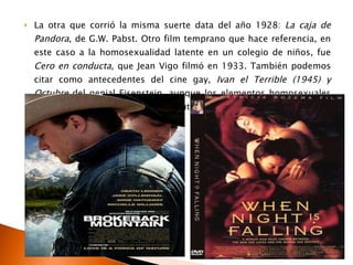 La otra que corrió la misma suerte data del año 1928:  La caja de Pandora , de G.W. Pabst. Otro film temprano que hace referencia, en este caso a la homosexualidad latente en un colegio de niños, fue  Cero en conducta , que Jean Vigo filmó en 1933. También podemos citar como antecedentes del cine gay,  Ivan el Terrible (1945) y Octubre  del genial Eisenstein, aunque los elementos homosexuales de los personajes son expuestos sutilmente.  