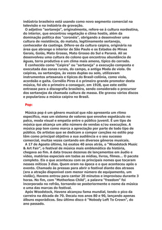 indústria brasileira está usando como novo segmento comercial na
televisão e na indústria de gravação.
 O adjetivo "sertanejo", originalmente, refere-se à cultura nordestina,
do interior, que encontrou vegetação e clima hostis, além da
dominação política dos "coronéis", obrigando a desenvolver uma
cultura de resistência, do matuto, legitimamente sertanejo,
conhecedor da caatinga. Difere-se da cultura caipira, originária na
área que abrange o interior de São Paulo e os Estados de Minas
Gerais, Goiás, Mato Grosso, Mato Grosso do Sul e Paraná. Ali se
desenvolveu uma cultura do colono que encontrou abundância de
águas, terra produtiva e um clima mais ameno, típico do cerrado.
 É conhecida como "Caipira" ou "sertaneja" a execução composta e
executada das zonas rurais, do campo, a antiga Moda de viola. Os
caipiras, ou sertanejos, às vezes duplas ou solo, utilizavam
instrumentos artesanais e típicos do Brasil-colônia, como viola,
acordeão e gaita. Cornélio Pires é o primeiro grande promotor desta
música, foi ele o primeiro a conseguir, em 1928, que este estilo
entrasse para a discografia brasileira, sendo considerado o precursor
dos sertanejos da chamada cultura de massa. Ele gravou vários discos
e popularizou a música caipira no Brasil.

 Pop:

 Música pop é um gênero musical que não apresenta um ritmo
específico, mas um sistema de valores que envolve espetáculo no
palco, moda visual e empatia entre o público juvenil. É um tipo de
música que alcança um alto número de vendas e/ou execuções. A
música pop tem como marca a apreciação por parte de todo tipo de
público. Os artistas que se dedicam a compor canções no estilo pop
têm como principal objetivo a sua audiência e o seu sucesso
comercial, muitas vezes cantando em diversos gêneros musicais.
 A 17 de Agosto último, há exatos 40 anos atrás, o “Woodstock Music
& Art Fair”, o festival de música mais emblemático da história,
chegava ao fim. A data trouxe dezenas de lançamentos em áudio e
vídeo, matérias especiais em todas as mídias, livros, filmes… O pacote
completo. Eis o que aconteceu com os principais nomes que tocaram
nesses míticos 3 dias. Quem eram na época e o que aconteceu após o
evento. Chamado às pressas para abrir o festival diante dos atrasos
(era a atração disponível com menor número de equipamento, um
violão), Havens entrou para cantar 20 minutos e improvisou durante 3
horas. No fim, com “Motherless Child”, a palavra “freedom” foi
incorporada no refrão, tornando-se posteriormente o nome da música
e uma das marcas do festival.
 Após Woodstock, Havens alcançou fama mundial, tendo o pico da
carreira na década de 70. Decaiu nos anos 80 e 90, lançando apenas
álbuns esporádicos. Seu último disco é “Nobody Left To Crown”, do
ano passado.
 