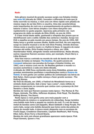 Rock:

  Este gênero musical de grande sucesso surgiu nos Estados Unidos
nos anos 50 (década de 1950). Inovador e diferente de tudo que já
tinha ocorrido na música, o rock unia um ritmo rápido com pitadas de
música negra do sul dos EUA e o country. Uma das características
mais importantes do rock era o acompanhamento de guitarra elétrica,
bateria e baixo. Com letras simples e um ritmo dançante caiu
rapidamente no gosto popular. Apareceu pela primeira vez num
programa de rádio no estado de Ohio (EUA), no ano de 1951.
  É a fase inicial deste estilo, ganhando a simpatia dos jovens que se
identificavam com o estilo rebelde dos cantores e bandas. Surge nos
EUA e espalha-se pelo mundo em pouco tempo. No ano de 1954, Bill
Haley lança o grande sucesso Shake, Rattle and Roll. No ano seguinte,
surge no cenário musical o rei do rock Elvis Presley. Unindo diversos
ritmos como a country music e o rhythm & blues. O roqueiro de maior
sucesso até então, Elvis Presley lançaria o disco, em 1956,
Heartbreaker Hotel, atingindo vendas extraordinárias. Nesta década,
outros roqueiros fizeram sucesso como, por exemplo, Chuck Berry e
Little Richard.
  Esta fase marca a entrada no mundo do rock da banda de maior
sucesso de todos os tempos: The Beatles. Os quatro jovens de
Liverpool estouram nas paradas da Europa e Estados Unidos, em
1962, com a música Love me do. Os Beatles ganham o mundo e o
sucesso aumentava a cada ano desta década.
A década de 1960 ficou conhecida como Anos Rebeldes, graças aos
grandes movimentos pacifistas e manifestações contra a Guerra do
Vietnã. O rock ganha um caráter político de contestação nas letras de
Bob Dylan. Outro grupo inglês começa a fazer grande sucesso : The
Rolling Stones.
No final da década, em 1969, o Festival de Woodstock torna-se o
símbolo deste período. Sob o lema "paz e amor", meio milhão de
jovens comparecem no concerto que contou com a presença de Jimi
Hendrix e Janis Joplin.
Bandas de rock que fizeram sucesso nesta época : The Mamas & The
Papas, Animals, The Who, Jefferson Airplane, Pink Floyd, The Beatles,
Rolling Stones, The Doors.
  Nesta época o rock ganha uma cara mais popular com a
massificação da música e o surgimento do videoclipe. Surge também
uma batida mais forte e pesada no cenário do rock. É a vez do heavy
metal de bandas como Led Zeppelin, Black Sabbath e Deep Purple. Por
outro lado, surge uma batida dançante que toma conta das pistas de
dança do mundo todo. A dance music desponta com os sucessos de
Frank Zappa, Creedence Clearwater, Capitain Beefheart, Neil Young,
Elton John, Brian Ferry e David Bowie.
Bandas de rock com shows grandiosos aparecem nesta época: Pink
Floyd Genesis, Queen e Yes.
 