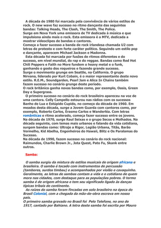 A década de 1980 foi marcada pela convivência de vários estilos de
rock. O new wave faz sucesso no ritmo dançante das seguintes
bandas: Talking Heads, The Clash, The Smith, The Police.
Surge em Nova York uma emissora de TV dedicada à música e que
impulsiona ainda mais o rock. Esta emissora é a MTV, dedicada a
mostrar videoclipes de bandas e cantores.
Começa a fazer sucesso a banda de rock irlandesa chamada U2 com
letras de protesto e com forte caráter político. Seguindo um estilo pop
e dançante, aparecem Michael Jackson e Madonna.
  Esta década foi marcada por fusões de ritmos diferentes e do
sucesso, em nível mundial, do rap e do reggae. Bandas como Red Hot
Chili Peppers e Faith no More fundem o heavy metal e o funk,
ganhando o gosto dos roqueiros e fazendo grande sucesso.
Surge o movimento grunge em Seattle, na California. O grupo
Nirvana, liderado por Kurt Cobain, é o maior representante deste novo
estilo. R.E.M., Soundgarden, Pearl Jam e Alice In Chains também
fazem sucesso no cenário grunge deste período.
O rock britânico ganha novas bandas como, por exemplo, Oasis, Green
Day e Supergrass.
  O primeiro sucesso no cenário do rock brasileiro apareceu na voz de
uma cantora. Celly Campello estourou nas rádios com os sucessos
Banho de Lua e Estúpido Cupido, no começo da década de 1960. Em
meados desta década, surge a Jovem Guarda com cantores como, por
exemplo, Roberto Carlos, Erasmo Carlos e Wanderléa. Com letras
românticas e ritmo acelerado, começa fazer sucesso entre os jovens.
Na década de 1970, surge Raul Seixas e o grupo Secos e Molhados. Na
década seguinte, com temas mais urbanos e falando da vida cotidiana,
surgem bandas como: Ultraje a Rigor, Legião Urbana, Titãs, Barão
Vermelho, Kid Abelha, Engenheiros do Hawaii, Blitz e Os Paralamas do
Sucesso.
Na década de 1990, fazem sucesso no cenário do rock nacional:
Raimundos, Charlie Brown Jr., Jota Quest, Pato Fu, Skank entre
outros.

 Samba:

  O samba surgiu da mistura de estilos musicais de origem africana e
brasileira. O samba é tocado com instrumentos de percussão
(tambores, surdos timbau) e acompanhados por violão e cavaquinho.
Geralmente, as letras de sambas contam a vida e o cotidiano de quem
mora nas cidades, com destaque para as populações pobres. O termo
samba é de origem africana e tem seu significado ligado às danças
típicas tribais do continente.
  As raízes do samba foram fincadas em solo brasileiro na época do
Brasil Colonial, com a chegada da mão-de-obra escrava em nosso
país.
O primeiro samba gravado no Brasil foi Pelo Telefone, no ano de
1917, cantado por Bahiano. A letra deste samba foi escrita por Mauro
 