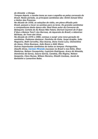 de Almeida e Donga.
Tempos depois, o samba toma as ruas e espalha-se pelos carnavais do
Brasil. Neste período, os principais sambistas são: Sinhô Ismael Silva
e Heitor dos Prazeres.
Na década de 1930, as estações de rádio, em plena difusão pelo
Brasil, passam a tocar os sambas para os lares. Os grandes sambistas
e compositores desta época são: Noel Rosa autor de Conversa de
Botequim; Cartola de As Rosas Não Falam; Dorival Caymmi de O Que
É Que a Baiana Tem?; Ary Barroso, de Aquarela do Brasil; e Adoniran
Barbosa, de Trem das Onze.
Na década de 1970 e 1980, começa a surgir uma nova geração de
sambistas. Podemos destacar: Paulinho da Viola, Jorge Aragão, João
Nogueira, Beth Carvalho, Elza Soares, Dona Ivone Lara, Clementina
de Jesus, Chico Buarque, João Bosco e Aldir Blanc.
Outros importantes sambistas de todos os tempos: Pixinguinha,
Ataulfo Alves, Carmen Miranda (sucesso no Brasil e nos EUA), Elton
Medeiros, Nelson Cavaquinho, Lupicínio Rodrigues, Aracy de Almeida,
Demônios da Garoa, Isaura Garcia, Candeia, Elis Regina, Nelson
Sargento, Clara Nunes, Wilson Moreira, Elizeth Cardoso, Jacob do
Bandolim e Lamartine Babo.
 