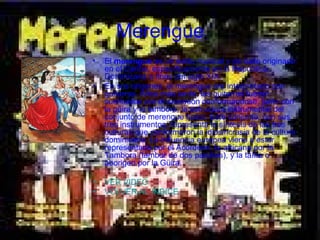 Merengue El  merengue  es un estilo musical y de baile originado en el Caribe, específicamente en la República Dominicana a fines del siglo XIX. En sus orígenes, el merengue era interpretado con guitarras. Años más tarde, las guitarras fueron sustituidas por el acordeón conformándose, junto con la güira y la tambora, la estructura instrumental del conjunto de merengue típico. Este conjunto, con sus tres instrumentos, representa la síntesis de las tres culturas que conformaron la idiosincrasia de la cultura dominicana. La influencia europea viene a estar representada por el Acordeón, la africana por la Tambora (tambor de dos parches), y la taína o aborigen por la Güira. VER VIDEO VOLVER AL INDICE 