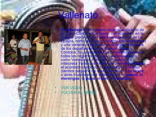 Vallenato El  vallenato  es un género musical autóctono de la Costa Caribe colombiana, con epicentro en la antigua provincia de Padilla (actuales sur de La Guajira, norte del Cesar y oriente del Magdalena) y una variante importante en la región sabanera de los departamentos de Bolívar, Sucre y Córdoba. Su popularidad se ha extendido hoy a todas las regiones del país y países vecinos como Venezuela, Panamá y Ecuador. Se interpreta tradicionalmente con tres instrumentos: el acordeón diatónico, la guacharaca y la caja (tambor pequeño de cuero de chivo). Los ritmos o aires musicales del vallenato son el  paseo , el  merengue , la  puya , el  son  y la  tambora .  VER VIDEO VOLVER AL INDICE 