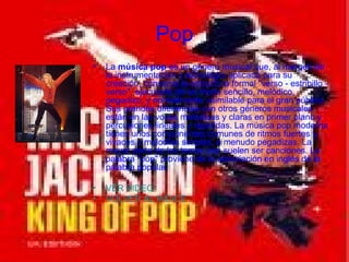 Pop La  música pop  es un género musical que, al margen de la instrumentación y tecnología aplicada para su creación, conserva la estructura formal "verso - estribillo - verso", ejecutada de un modo sencillo, melódico, pegadizo, y normalmente asimilable para el gran público. Sus grandes diferencias con otros géneros musicales están en las voces melódicas y claras en primer plano y percusiones lineales y repetidas. La música pop moderna tienes unos componentes comunes de ritmos fuertes y vivaces y melodías simples, a menudo pegadizas. La mayor parte de los temas pop suelen ser canciones. La palabra "pop" proviene de la abreviación en inglés de la palabra popular. VER VIDEO VOLVER AL INDICE 