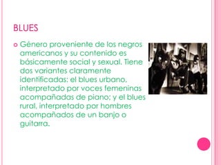 BLUESGénero proveniente de los negros americanos y su contenido es básicamente social y sexual. Tiene dos variantes claramente identificadas: el blues urbano, interpretado por voces femeninas acompañadas de piano; y el blues rural, interpretado por hombres acompañados de un banjo o guitarra.