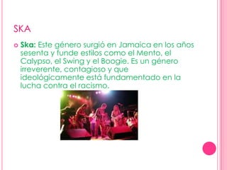 SKASka: Este género surgió en Jamaica en los años sesenta y funde estilos como el Mento, el Calypso, el Swing y el Boogie. Es un género irreverente, contagioso y que ideológicamente está fundamentado en la lucha contra el racismo.