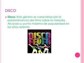 DISCODisco: Este género se caracteriza por la predominancia del ritmo sobre la melodía. Alcanzó su punto máximo de popularidad en los años setenta. 