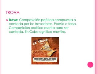 TROVATrova: Composición poética compuesta o cantada por los trovadores. Poesía o ferso. Composición poética escrita para ser cantada. En Cuba significa mentira. 
