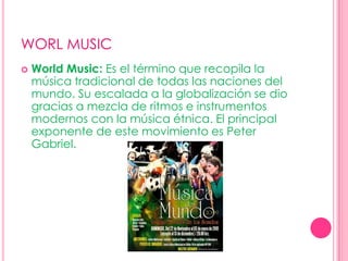 WORL MUSICWorld Music: Es el término que recopila la música tradicional de todas las naciones del mundo. Su escalada a la globalización se dio gracias a mezcla de ritmos e instrumentos modernos con la música étnica. El principal exponente de este movimiento es Peter Gabriel.