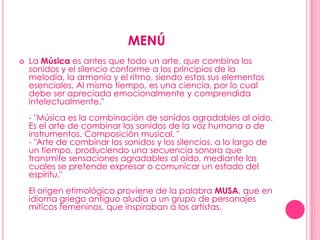 MENÚLa Música es antes que todo un arte, que combina los sonidos y el silencio conforme a los principios de la melodía, la armonía y el ritmo, siendo estos sus elementos esenciales. Al mismo tiempo, es una ciencia, por lo cual debe ser apreciada emocionalmente y comprendida intelectualmente."- "Música es la combinación de sonidos agradables al oído. Es el arte de combinar los sonidos de la voz humana o de instrumentos. Composición musical. "- "Arte de combinar los sonidos y los silencios, a lo largo de un tiempo, produciendo una secuencia sonora que transmite sensaciones agradables al oído, mediante las cuales se pretende expresar o comunicar un estado del espíritu."El origen etimológico proviene de la palabra MUSA, que en idioma griego antiguo aludía a un grupo de personajes míticos femeninos, que inspiraban a los artistas. 