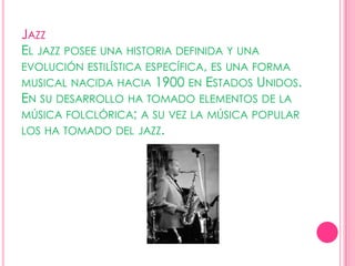 Jazz El jazz posee una historia definida y una evolución estilística específica, es una forma musical nacida hacia 1900 en Estados Unidos. En su desarrollo ha tomado elementos de la música folclórica; a su vez la música popular los ha tomado del jazz. 