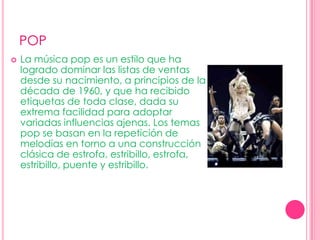 POPLa música pop es un estilo que ha logrado dominar las listas de ventas desde su nacimiento, a principios de la década de 1960, y que ha recibido etiquetas de toda clase, dada su extrema facilidad para adoptar variadas influencias ajenas. Los temas pop se basan en la repetición de melodías en torno a una construcción clásica de estrofa, estribillo, estrofa, estribillo, puente y estribillo. 