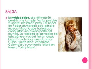 SALSAla música salsa, esa afirmación genérica se cumple. Varios pueblos y lugares reclaman para sí el honor de haber alumbrado este género musical hispano que ha logrado conquistar una buena parte del mundo. En realidad los principios de este género musical tienen raíces largas y profundas que alcanzan Cuba, Puerto Rico, Venezuela, Colombia y cuyo tronco aflora en Nueva York y Miami.