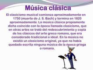 Música clásicaEl clasicismo musical comienza aproximadamente en 1750 (muerte de J. S. Bach) y termina en 1820 aproximadamente. La música clásica propiamente dicha coincide con la época llamada clasicismo, que en otras artes se trató del redescubrimiento y copia de los clásicos del arte greco romano, que era considerado tradicional o ideal. En la música no existió un clasicismo original, ya que no había quedado escrita ninguna música de la época griega o romana. 